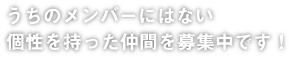 うちのメンバーにはない個性を持った仲間を募集中です！